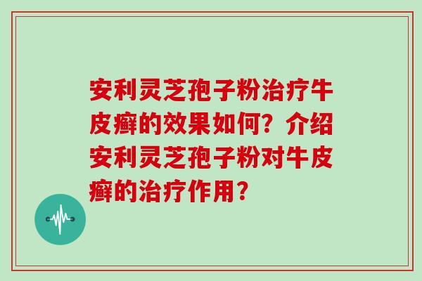 安利灵芝孢子粉牛皮癣的效果如何？介绍安利灵芝孢子粉对牛皮癣的作用？