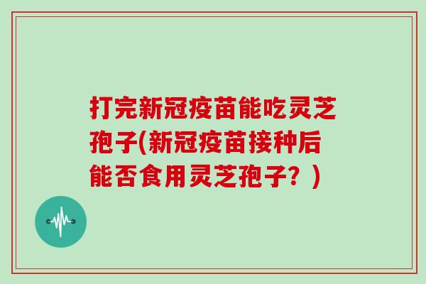 打完新冠疫苗能吃灵芝孢子(新冠疫苗接种后能否食用灵芝孢子？)