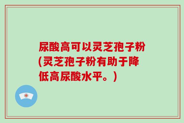 尿酸高可以灵芝孢子粉(灵芝孢子粉有助于降低高尿酸水平。)