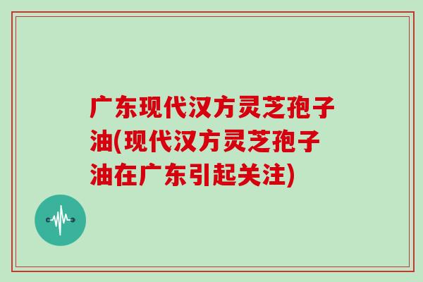 广东现代汉方灵芝孢子油(现代汉方灵芝孢子油在广东引起关注)