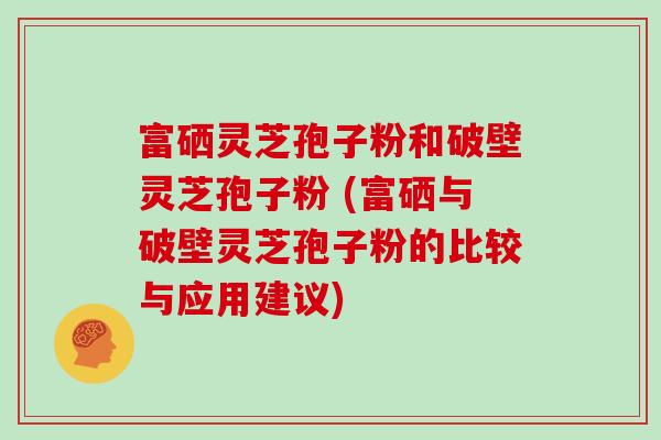 富硒灵芝孢子粉和破壁灵芝孢子粉 (富硒与破壁灵芝孢子粉的比较与应用建议)