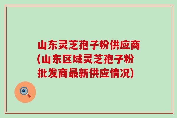 山东灵芝孢子粉供应商(山东区域灵芝孢子粉批发商新供应情况)