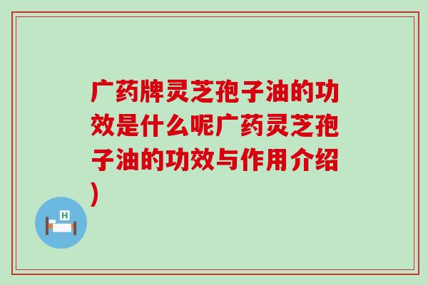 广药牌灵芝孢子油的功效是什么呢广药灵芝孢子油的功效与作用介绍)