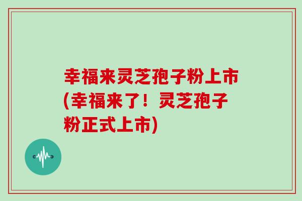 幸福来灵芝孢子粉上市(幸福来了！灵芝孢子粉正式上市)