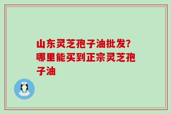 山东灵芝孢子油批发？哪里能买到正宗灵芝孢子油