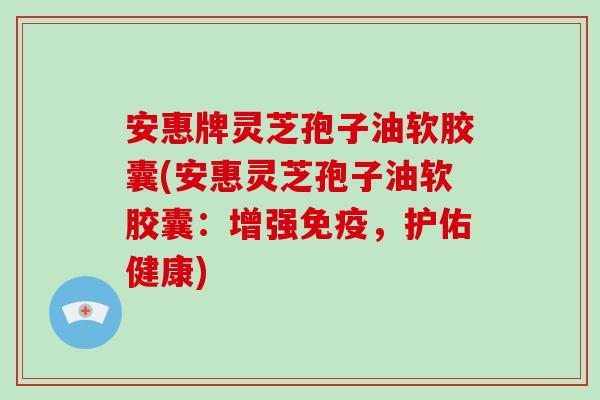 安惠牌灵芝孢子油软胶囊(安惠灵芝孢子油软胶囊：增强免疫，护佑健康)