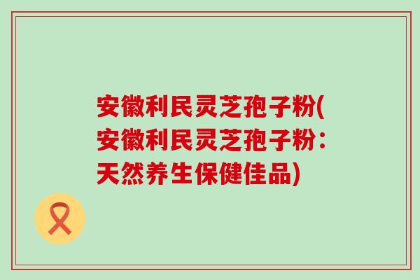 安徽利民灵芝孢子粉(安徽利民灵芝孢子粉：天然养生保健佳品)