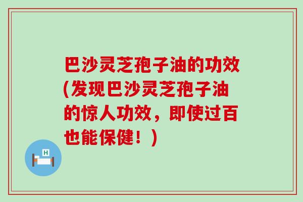 巴沙灵芝孢子油的功效(发现巴沙灵芝孢子油的惊人功效，即使过百也能保健！)