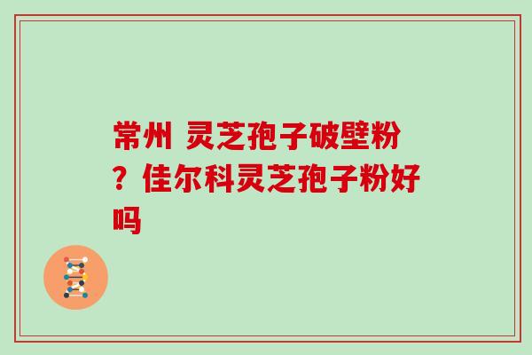 常州 灵芝孢子破壁粉？佳尔科灵芝孢子粉好吗