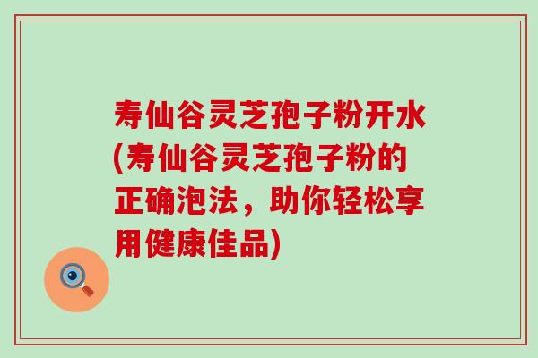 寿仙谷灵芝孢子粉开水(寿仙谷灵芝孢子粉的正确泡法，助你轻松享用健康佳品)