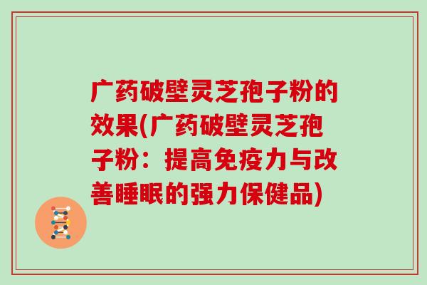 广药破壁灵芝孢子粉的效果(广药破壁灵芝孢子粉：提高免疫力与改善的强力保健品)