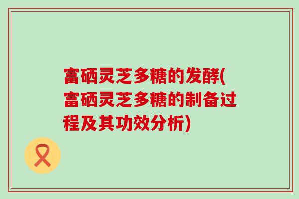 富硒灵芝多糖的发酵(富硒灵芝多糖的制备过程及其功效分析)