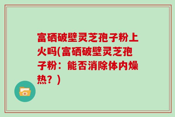 富硒破壁灵芝孢子粉上火吗(富硒破壁灵芝孢子粉：能否消除体内燥热？)