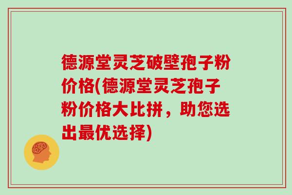 德源堂灵芝破壁孢子粉价格(德源堂灵芝孢子粉价格大比拼，助您选出优选择)