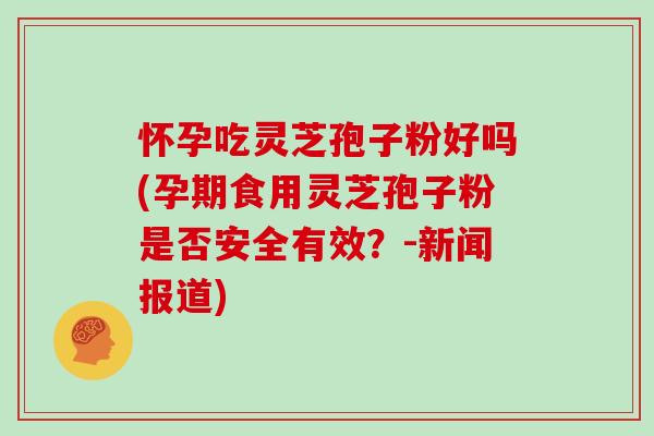 怀孕吃灵芝孢子粉好吗(孕期食用灵芝孢子粉是否安全有效？-新闻报道)