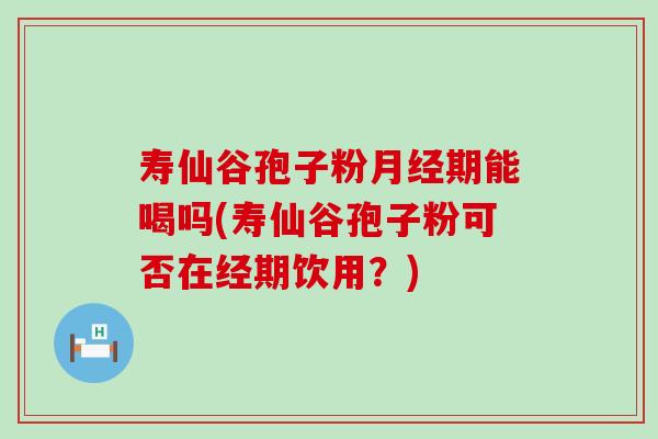 寿仙谷孢子粉期能喝吗(寿仙谷孢子粉可否在经期饮用？)