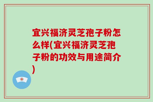 宜兴福济灵芝孢子粉怎么样(宜兴福济灵芝孢子粉的功效与用途简介)