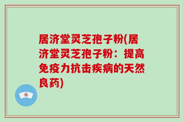 居济堂灵芝孢子粉(居济堂灵芝孢子粉：提高免疫力抗击的天然良药)