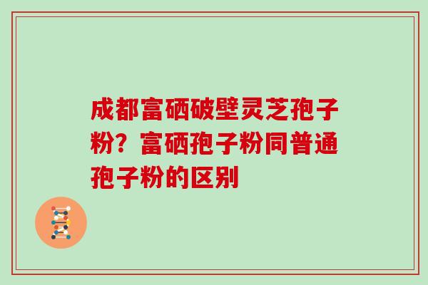 成都富硒破壁灵芝孢子粉？富硒孢子粉同普通孢子粉的区别