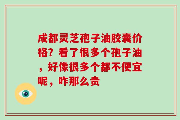 成都灵芝孢子油胶囊价格？看了很多个孢子油，好像很多个都不便宜呢，咋那么贵