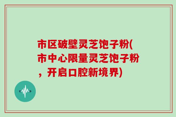 市区破壁灵芝饱子粉(市中心限量灵芝饱子粉，开启口腔新境界)