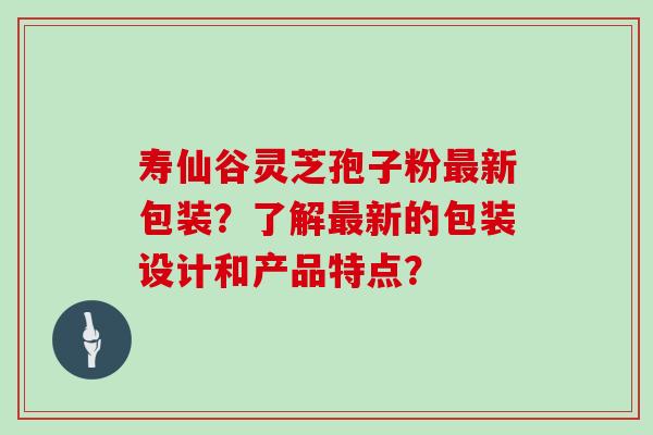 寿仙谷灵芝孢子粉新包装？了解新的包装设计和产品特点？