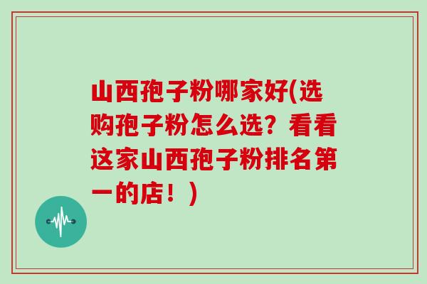 山西孢子粉哪家好(选购孢子粉怎么选？看看这家山西孢子粉排名第一的店！)