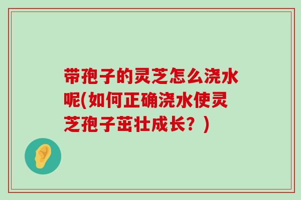 带孢子的灵芝怎么浇水呢(如何正确浇水使灵芝孢子茁壮成长？)