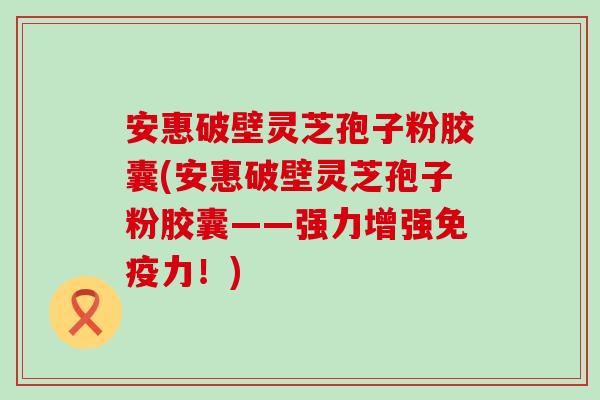 安惠破壁灵芝孢子粉胶囊(安惠破壁灵芝孢子粉胶囊——强力增强免疫力！)