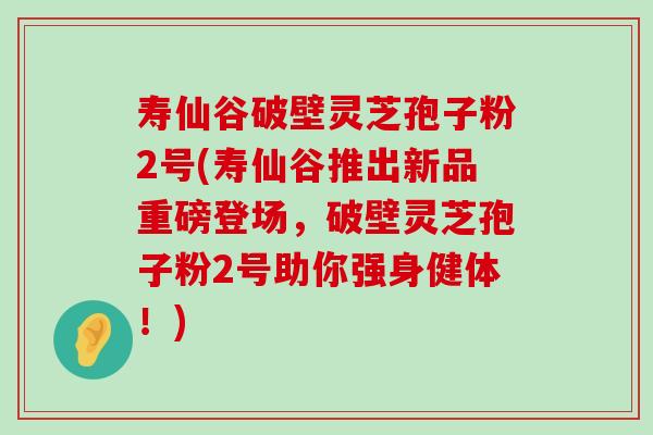 寿仙谷破壁灵芝孢子粉2号(寿仙谷推出新品重磅登场，破壁灵芝孢子粉2号助你强身健体！)