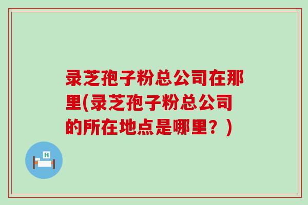 录芝孢子粉总公司在那里(录芝孢子粉总公司的所在地点是哪里？)