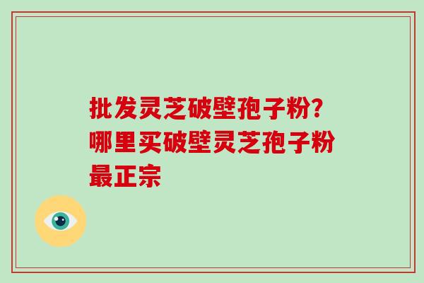 批发灵芝破壁孢子粉？哪里买破壁灵芝孢子粉正宗