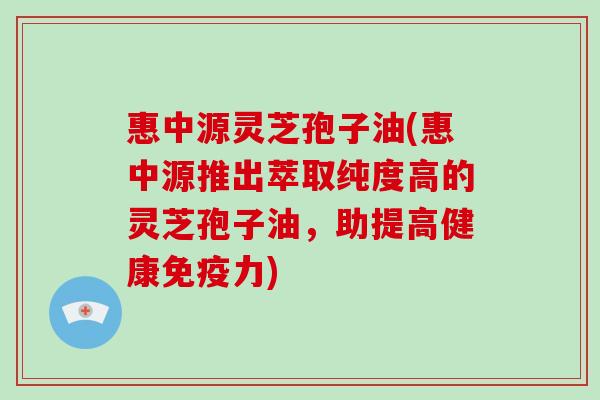 惠中源灵芝孢子油(惠中源推出萃取纯度高的灵芝孢子油，助提高健康免疫力)