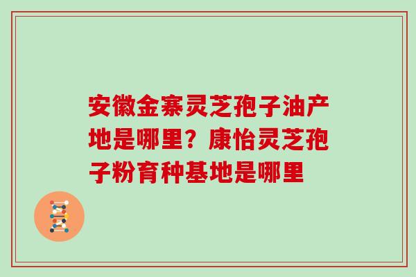 安徽金寨灵芝孢子油产地是哪里？康怡灵芝孢子粉育种基地是哪里