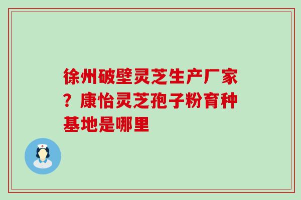 徐州破壁灵芝生产厂家？康怡灵芝孢子粉育种基地是哪里