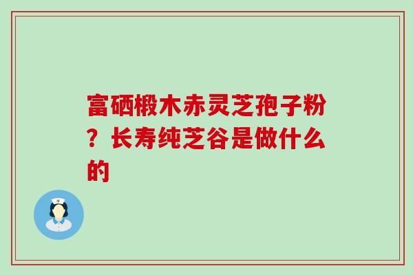 富硒椴木赤灵芝孢子粉？长寿纯芝谷是做什么的