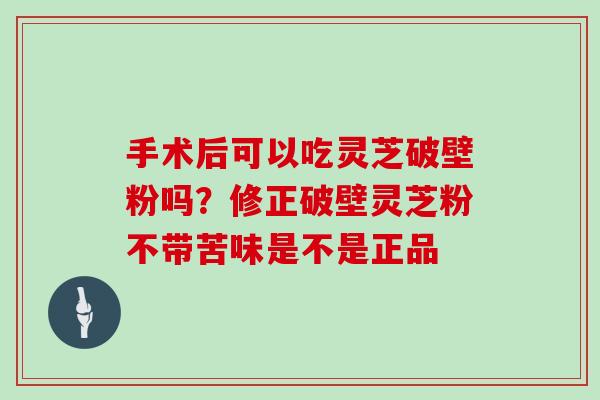 手术后可以吃灵芝破壁粉吗？修正破壁灵芝粉不带苦味是不是正品