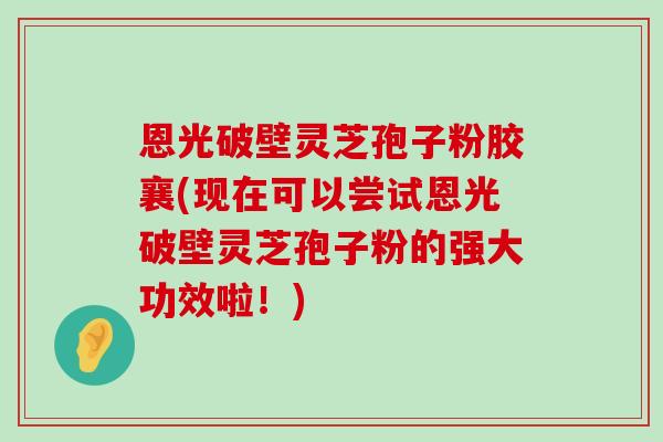 恩光破壁灵芝孢子粉胶襄(现在可以尝试恩光破壁灵芝孢子粉的强大功效啦！)