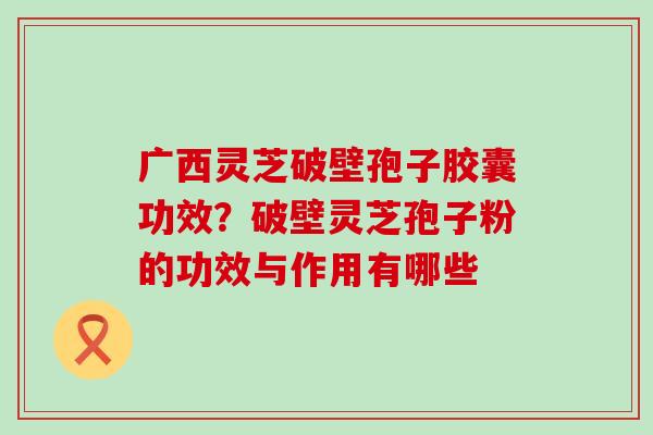 广西灵芝破壁孢子胶囊功效？破壁灵芝孢子粉的功效与作用有哪些