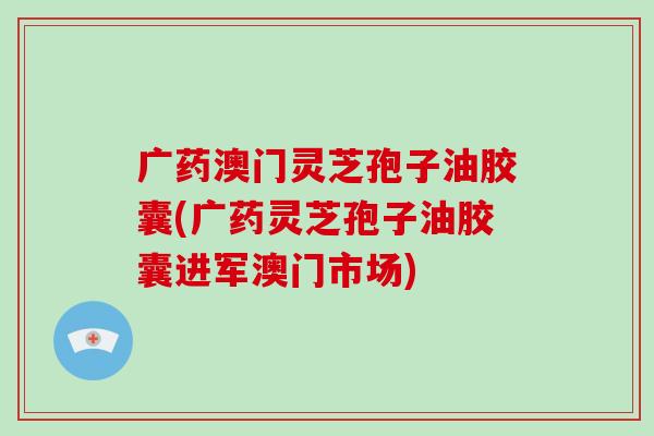 广药澳门灵芝孢子油胶囊(广药灵芝孢子油胶囊进军澳门市场)