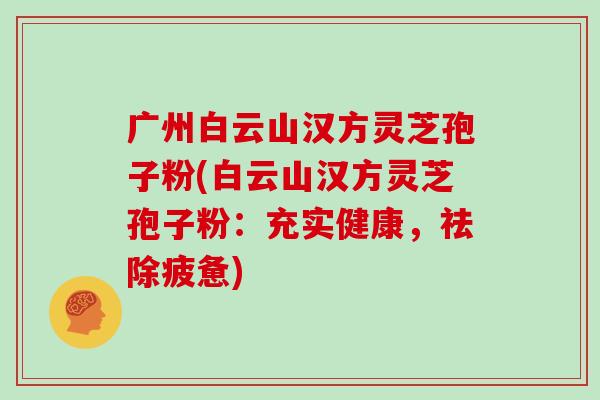 广州白云山汉方灵芝孢子粉(白云山汉方灵芝孢子粉：充实健康，祛除疲惫)