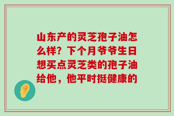 山东产的灵芝孢子油怎么样？下个月爷爷生日想买点灵芝类的孢子油给他，他平时挺健康的