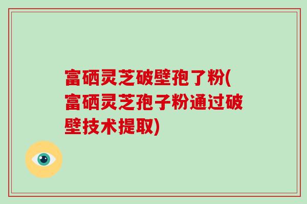 富硒灵芝破壁孢了粉(富硒灵芝孢子粉通过破壁技术提取)