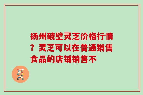 扬州破壁灵芝价格行情？灵芝可以在普通销售食品的店铺销售不