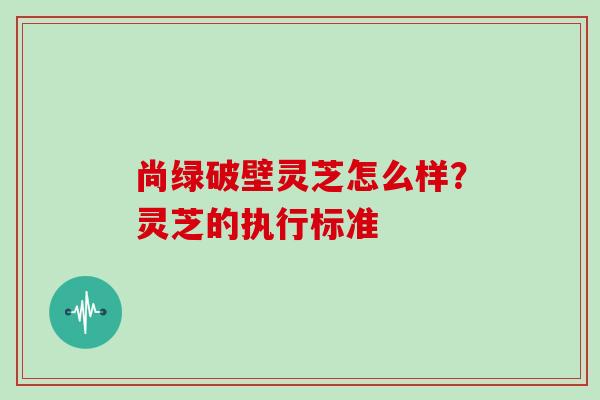 尚绿破壁灵芝怎么样？灵芝的执行标准