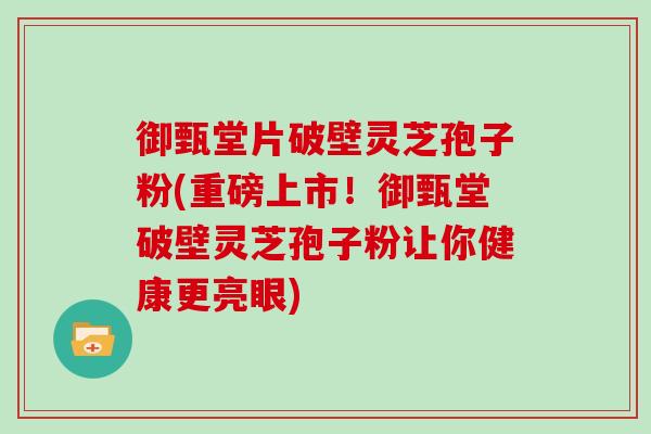 御甄堂片破壁灵芝孢子粉(重磅上市！御甄堂破壁灵芝孢子粉让你健康更亮眼)