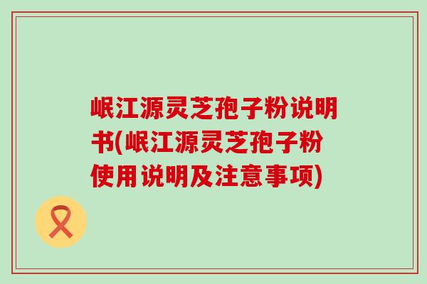 岷江源灵芝孢子粉说明书(岷江源灵芝孢子粉使用说明及注意事项)