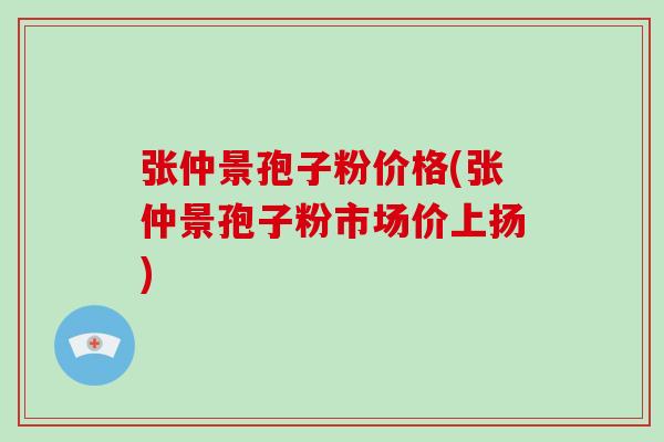 张仲景孢子粉价格(张仲景孢子粉市场价上扬)