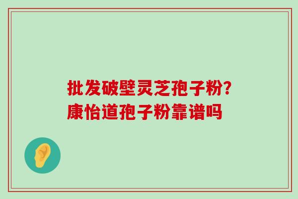 批发破壁灵芝孢子粉？康怡道孢子粉靠谱吗