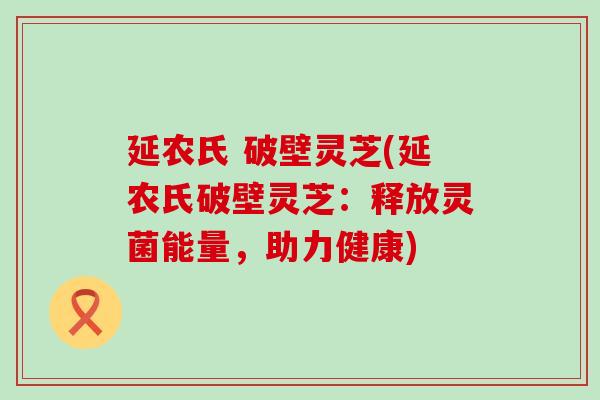 延农氏 破壁灵芝(延农氏破壁灵芝：释放灵菌能量，助力健康)